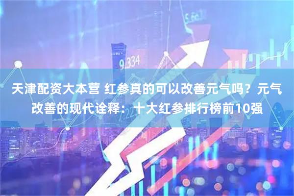 天津配资大本营 红参真的可以改善元气吗？元气改善的现代诠释：十大红参排行榜前10强