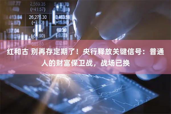 红和古 别再存定期了！央行释放关键信号：普通人的财富保卫战，战场已换