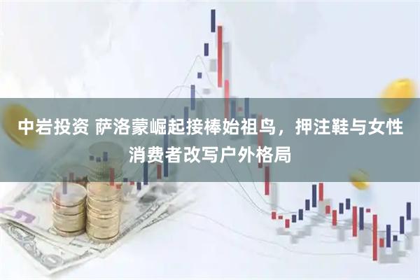 中岩投资 萨洛蒙崛起接棒始祖鸟，押注鞋与女性消费者改写户外格局