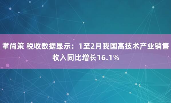 掌尚策 税收数据显示：1至2月我国高技术产业销售收入同比增长16.1%
