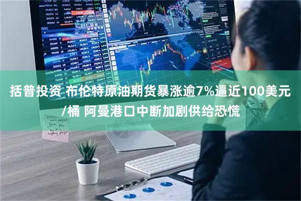 括普投资 布伦特原油期货暴涨逾7%逼近100美元/桶 阿曼港口中断加剧供给恐慌