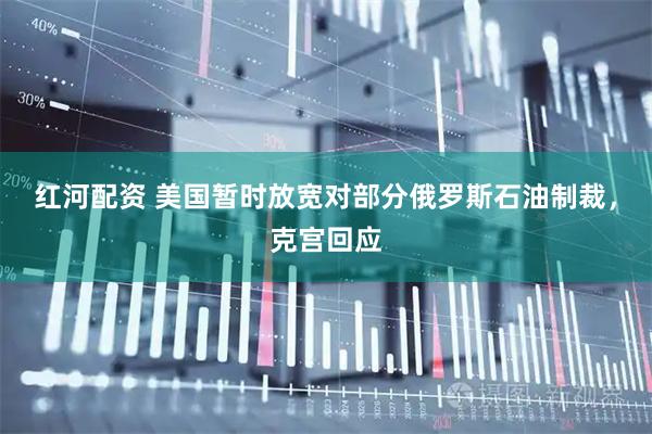 红河配资 美国暂时放宽对部分俄罗斯石油制裁，克宫回应