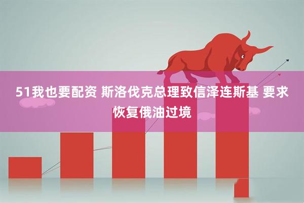 51我也要配资 斯洛伐克总理致信泽连斯基 要求恢复俄油过境