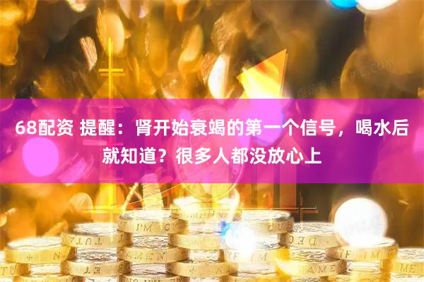68配资 提醒：肾开始衰竭的第一个信号，喝水后就知道？很多人都没放心上