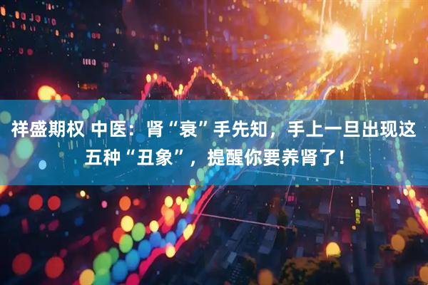 祥盛期权 中医：肾“衰”手先知，手上一旦出现这五种“丑象”，提醒你要养肾了！
