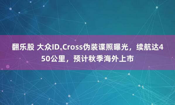 翻乐股 大众ID.Cross伪装谍照曝光，续航达450公里，预计秋季海外上市
