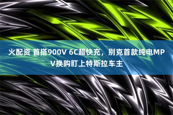 火配资 首搭900V 6C超快充，别克首款纯电MPV换购盯上特斯拉车主