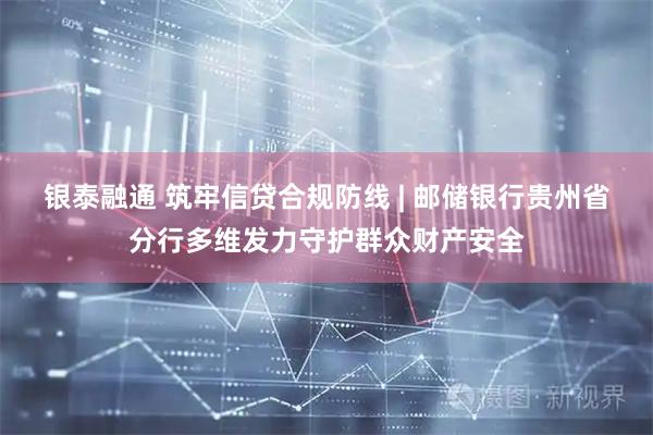 银泰融通 筑牢信贷合规防线 | 邮储银行贵州省分行多维发力守护群众财产安全