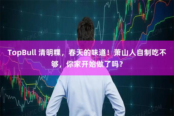 TopBull 清明粿，春天的味道！萧山人自制吃不够，你家开始做了吗？
