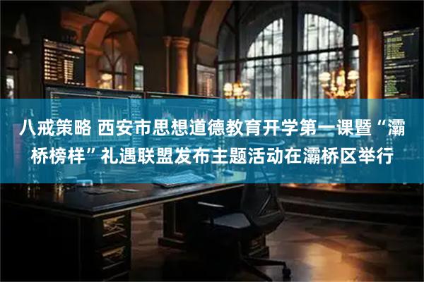八戒策略 西安市思想道德教育开学第一课暨“灞桥榜样”礼遇联盟发布主题活动在灞桥区举行