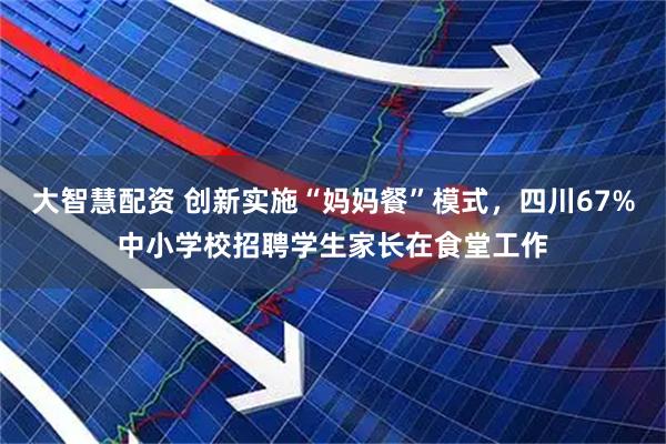 大智慧配资 创新实施“妈妈餐”模式，四川67%中小学校招聘学生家长在食堂工作