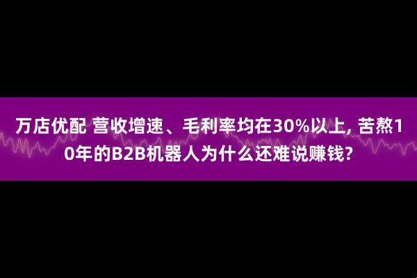 万店优配 营收增速、毛利率均在30%以上, 苦熬10年的B2B机器人为什么还难说赚钱?