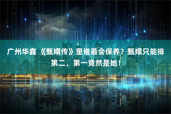 广州华鑫 《甄嬛传》里谁最会保养？甄嬛只能排第二，第一竟然是她！
