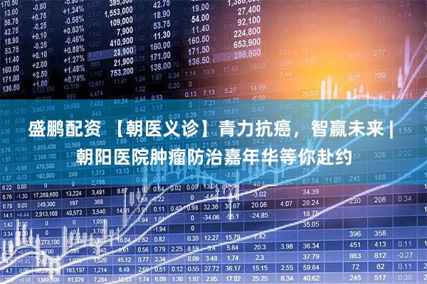 盛鹏配资 【朝医义诊】青力抗癌，智赢未来 | 朝阳医院肿瘤防治嘉年华等你赴约