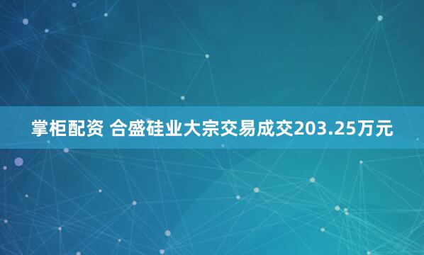 掌柜配资 合盛硅业大宗交易成交203.25万元