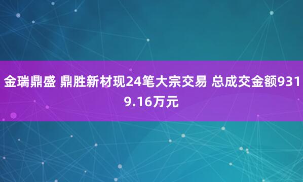 金瑞鼎盛 鼎胜新材现24笔大宗交易 总成交金额9319.16万元