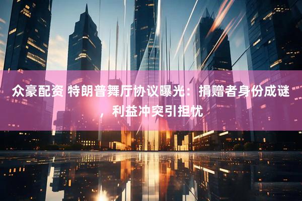 众豪配资 特朗普舞厅协议曝光：捐赠者身份成谜，利益冲突引担忧