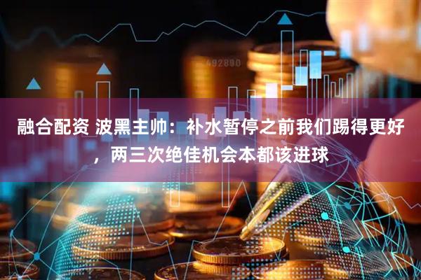 融合配资 波黑主帅：补水暂停之前我们踢得更好，两三次绝佳机会本都该进球