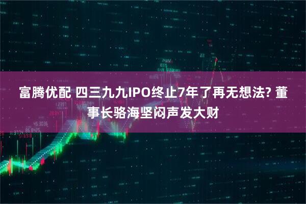 富腾优配 四三九九IPO终止7年了再无想法? 董事长骆海坚闷声发大财