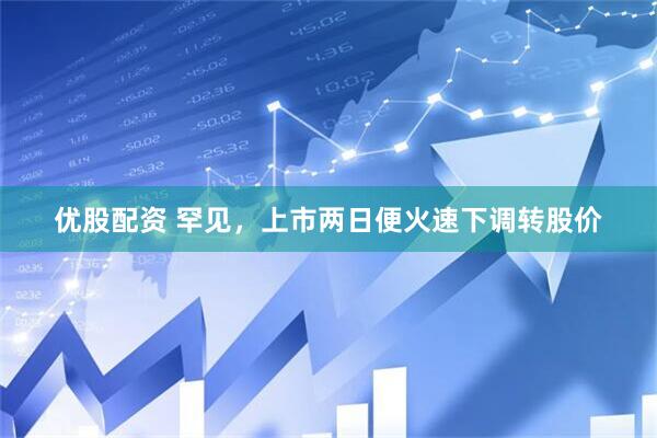 优股配资 罕见，上市两日便火速下调转股价