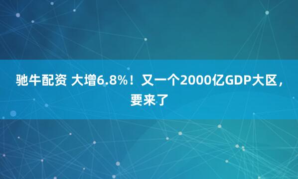 驰牛配资 大增6.8%！又一个2000亿GDP大区，要来了