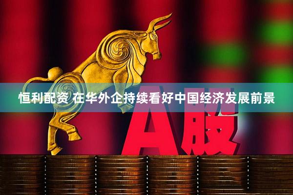 恒利配资 在华外企持续看好中国经济发展前景