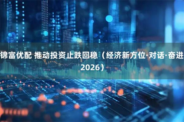 锦富优配 推动投资止跌回稳(经济新方位·对话·奋进2026)