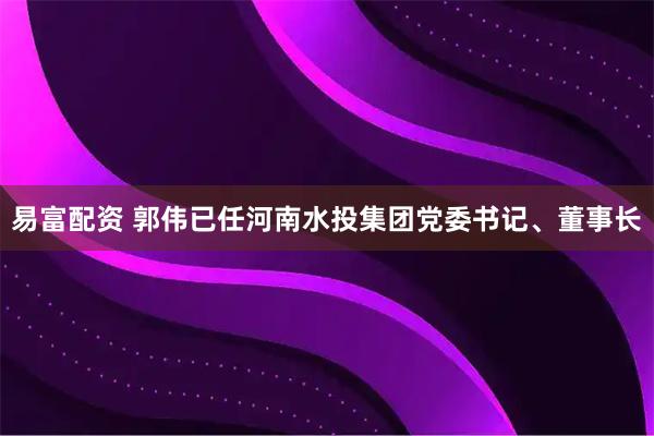 易富配资 郭伟已任河南水投集团党委书记、董事长