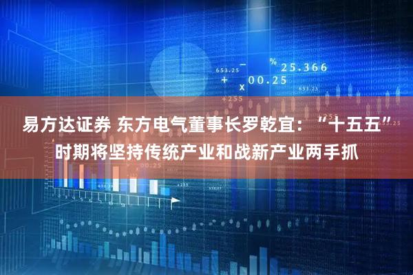 易方达证券 东方电气董事长罗乾宜：“十五五”时期将坚持传统产业和战新产业两手抓