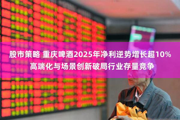 股市策略 重庆啤酒2025年净利逆势增长超10%  高端化与场景创新破局行业存量竞争