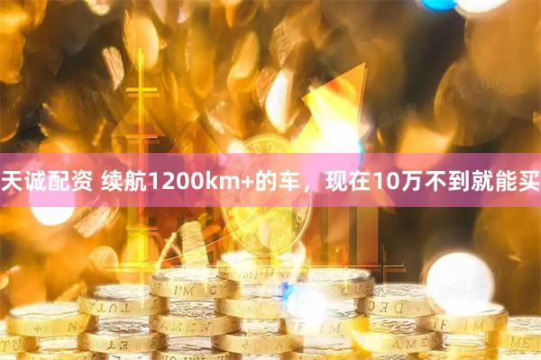天诚配资 续航1200km+的车，现在10万不到就能买