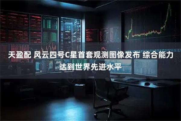 天盈配 风云四号C星首套观测图像发布 综合能力达到世界先进水平