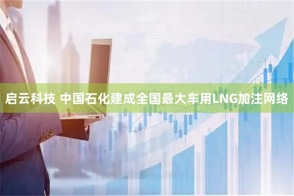 启云科技 中国石化建成全国最大车用LNG加注网络