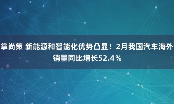 掌尚策 新能源和智能化优势凸显!2月我国汽车海外销量同比增长52.4%