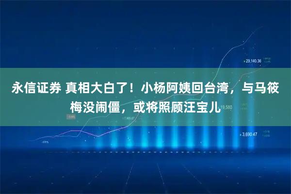 永信证券 真相大白了！小杨阿姨回台湾，与马筱梅没闹僵，或将照顾汪宝儿