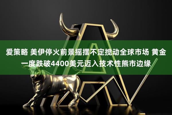 爱策略 美伊停火前景摇摆不定搅动全球市场 黄金一度跌破4400美元迈入技术性熊市边缘