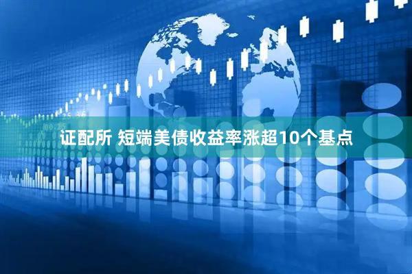 证配所 短端美债收益率涨超10个基点