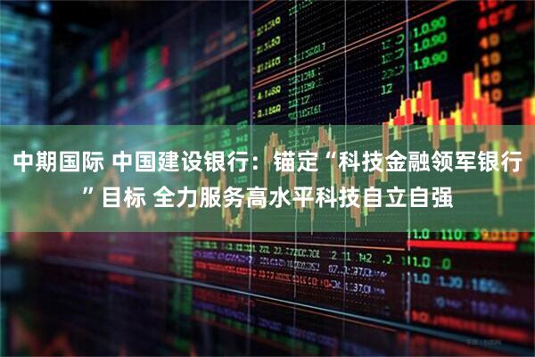 中期国际 中国建设银行:锚定“科技金融领军银行”目标 全力服务高水平科技自立自强