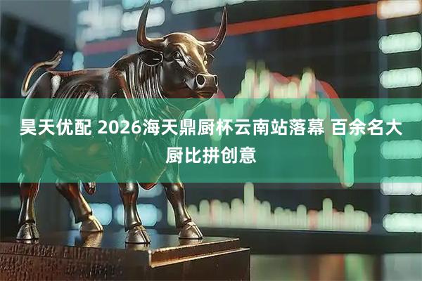 昊天优配 2026海天鼎厨杯云南站落幕 百余名大厨比拼创意