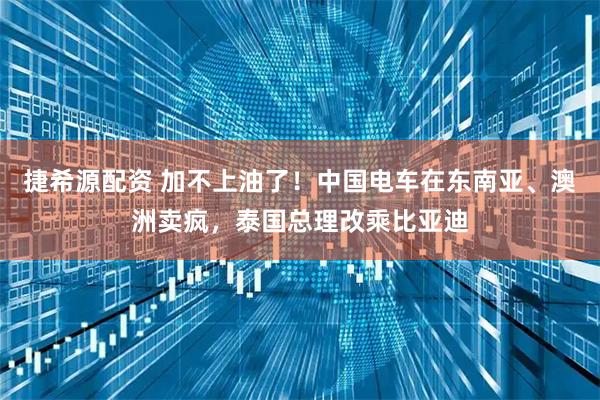 捷希源配资 加不上油了！中国电车在东南亚、澳洲卖疯，泰国总理改乘比亚迪
