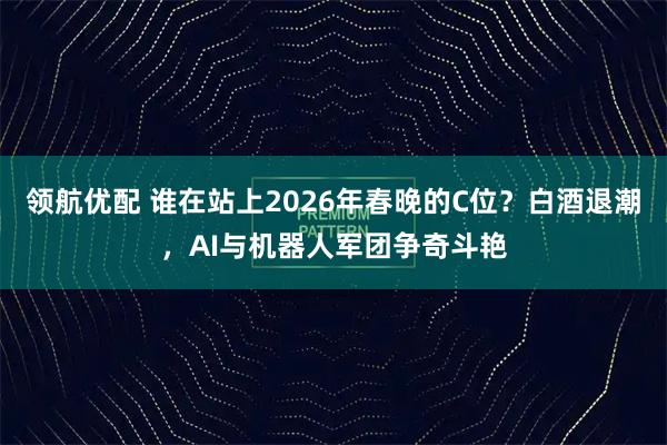 领航优配 谁在站上2026年春晚的C位？白酒退潮，AI与机器人军团争奇斗艳