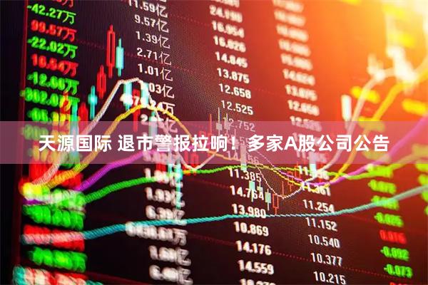 天源国际 退市警报拉响！多家A股公司公告