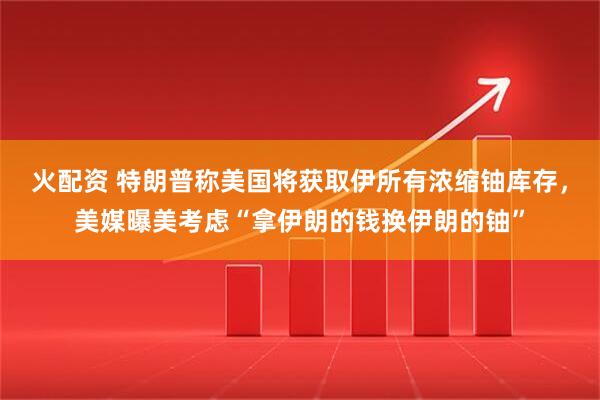 火配资 特朗普称美国将获取伊所有浓缩铀库存，美媒曝美考虑“拿伊朗的钱换伊朗的铀”