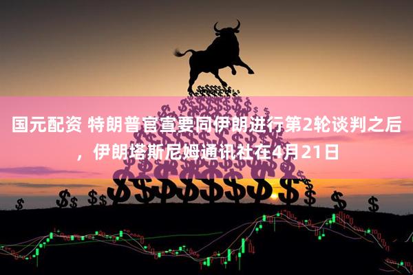 国元配资 特朗普官宣要同伊朗进行第2轮谈判之后，伊朗塔斯尼姆通讯社在4月21日