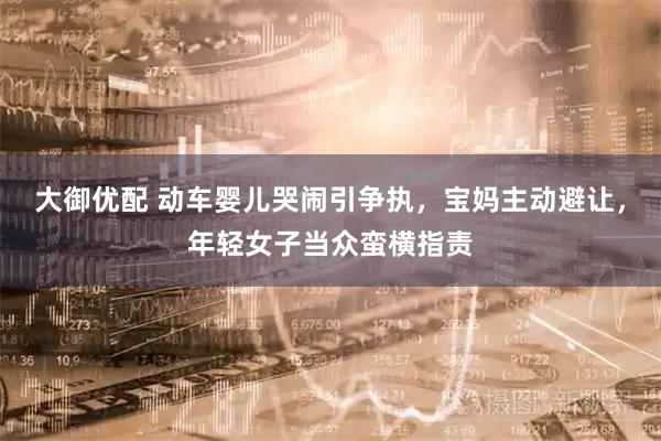 大御优配 动车婴儿哭闹引争执，宝妈主动避让，年轻女子当众蛮横指责