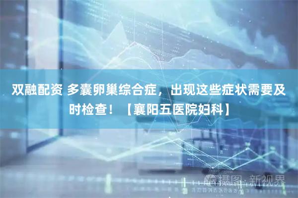 双融配资 多囊卵巢综合症，出现这些症状需要及时检查！【襄阳五医院妇科】