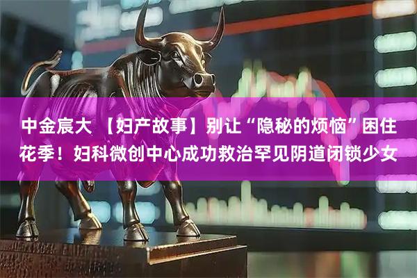 中金宸大 【妇产故事】别让“隐秘的烦恼”困住花季！妇科微创中心成功救治罕见阴道闭锁少女