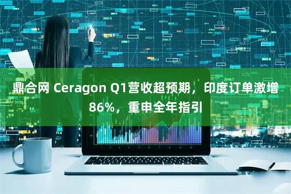 鼎合网 Ceragon Q1营收超预期，印度订单激增86%，重申全年指引