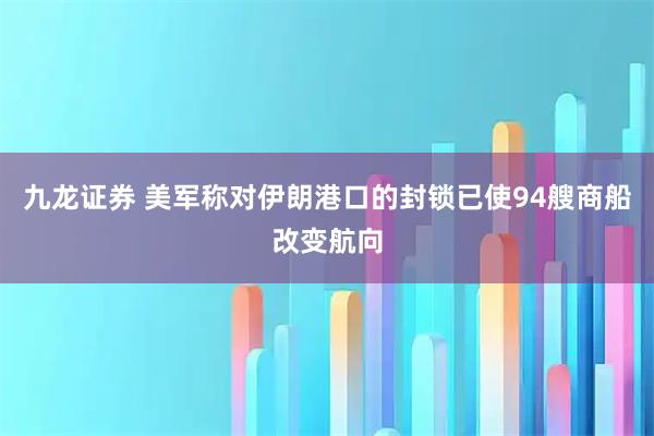 九龙证券 美军称对伊朗港口的封锁已使94艘商船改变航向