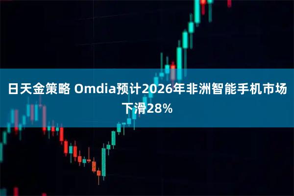 日天金策略 Omdia预计2026年非洲智能手机市场下滑28%